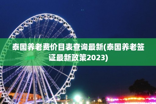 泰国养老费价目表查询最新(泰国养老签证最新政策2023)