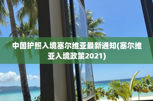 中国护照入境塞尔维亚最新通知(塞尔维亚入境政策2021)  第1张