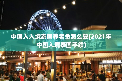 中国人入境泰国养老金怎么算(2021年中国入境泰国手续)