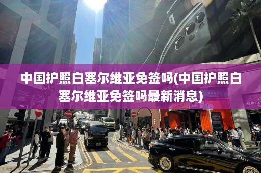 中国护照白塞尔维亚免签吗(中国护照白塞尔维亚免签吗最新消息)  第1张