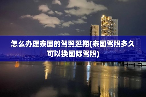 怎么办理泰国的驾照延期(泰国驾照多久可以换国际驾照)