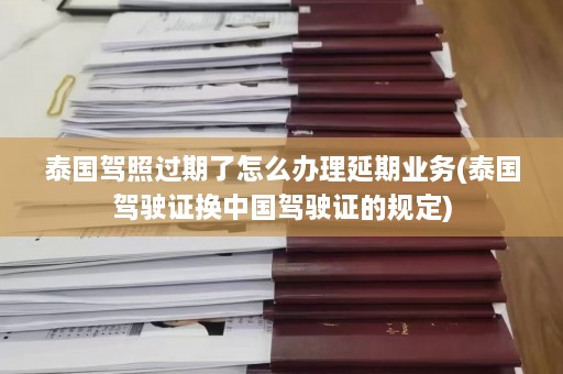 泰国驾照过期了怎么办理延期业务(泰国驾驶证换中国驾驶证的规定)