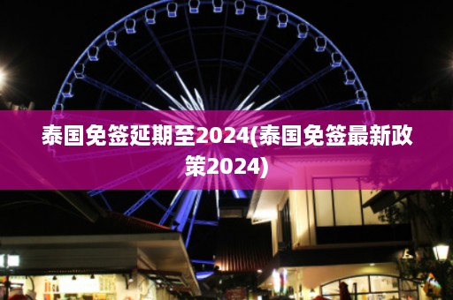 泰国免签延期至2024(泰国免签最新政策2024)