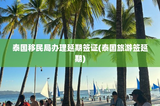 泰国移民局办理延期签证(泰国旅游签延期)