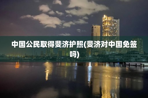 中国公民取得斐济护照(斐济对中国免签吗)