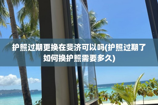 护照过期更换在斐济可以吗(护照过期了如何换护照需要多久)