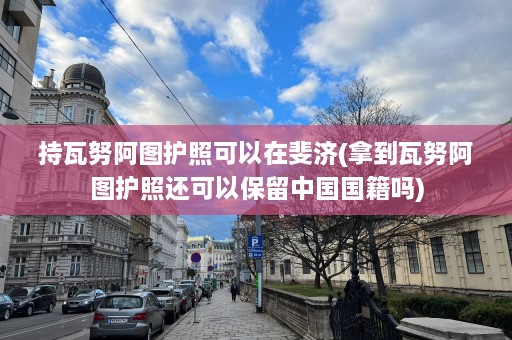 持瓦努阿图护照可以在斐济(拿到瓦努阿图护照还可以保留中国国籍吗)