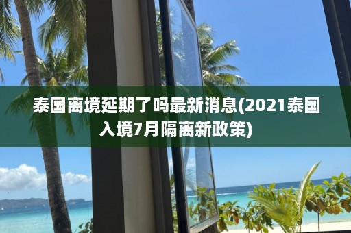 泰国离境延期了吗最新消息(2021泰国入境7月隔离新政策)