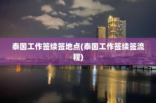 泰国工作签续签地点(泰国工作签续签流程)