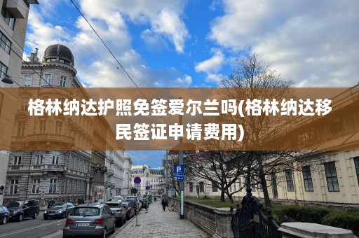 格林纳达护照免签爱尔兰吗(格林纳达移民签证申请费用)