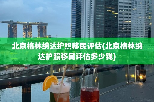 北京格林纳达护照移民评估(北京格林纳达护照移民评估多少钱)  第1张