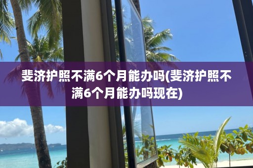 斐济护照不满6个月能办吗(斐济护照不满6个月能办吗现在)  第1张