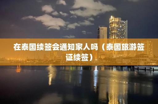 在泰国续签会通知家人吗（泰国旅游签证续签）  第1张