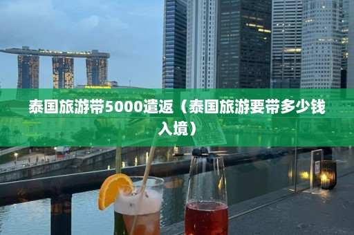 泰国旅游带5000遣返（泰国旅游要带多少钱入境）