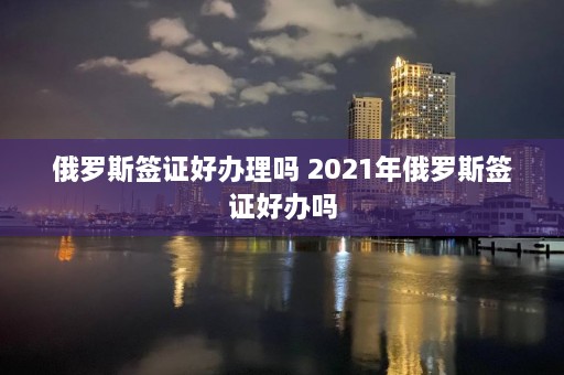 俄罗斯签证好办理吗 2021年俄罗斯签证好办吗  第1张