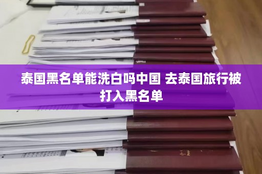 泰国黑名单能洗白吗中国 去泰国旅行被打入黑名单