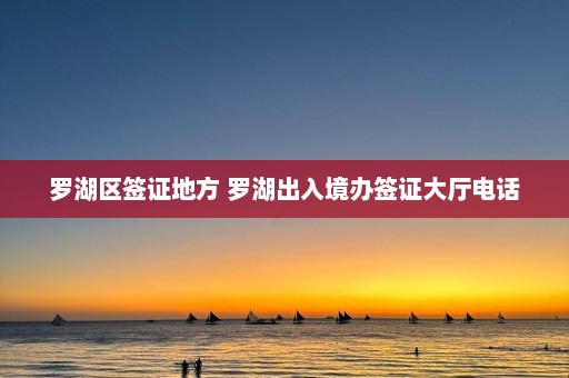 罗湖区签证地方 罗湖出入境办签证大厅电话