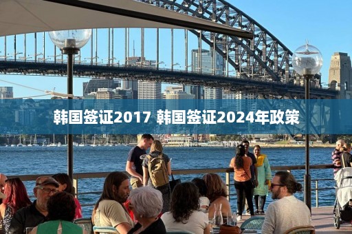 韩国签证2017 韩国签证2024年政策