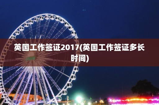 英国工作签证2017(英国工作签证多长时间)  第1张