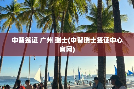 中智签证 广州 瑞士(中智瑞士签证中心官网)  第1张