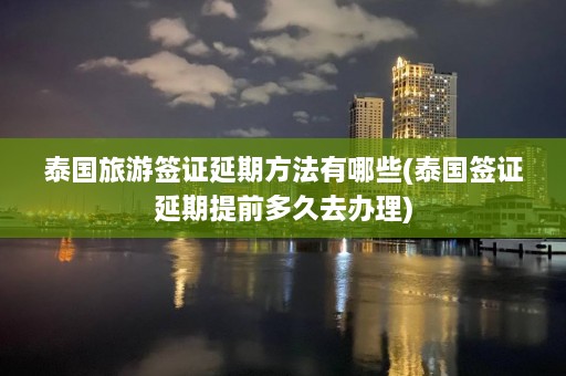 泰国旅游签证延期方法有哪些(泰国签证延期提前多久去办理)