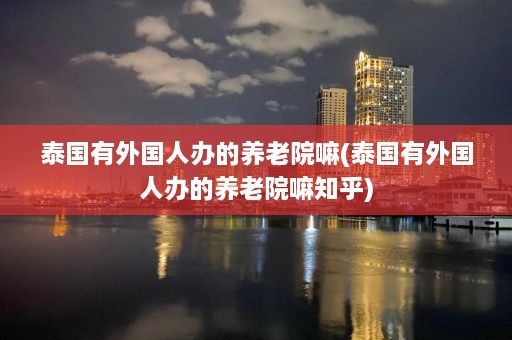 泰国有外国人办的养老院嘛(泰国有外国人办的养老院嘛知乎)