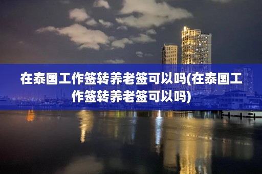 在泰国工作签转养老签可以吗(在泰国工作签转养老签可以吗)