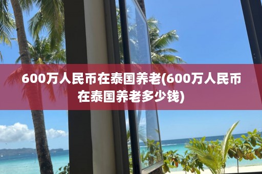 600万人民币在泰国养老(600万人民币在泰国养老多少钱)