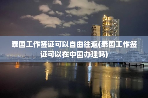 泰国工作签证可以自由往返(泰国工作签证可以在中国办理吗)