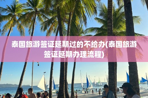 泰国旅游签证延期过的不给办(泰国旅游签证延期办理流程)