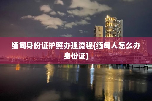 缅甸身份证护照办理流程(缅甸人怎么办身份证)  第1张