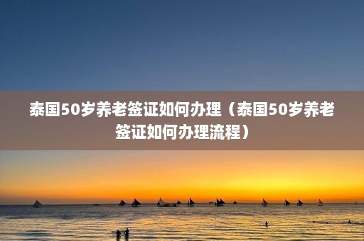 泰国50岁养老签证如何办理（泰国50岁养老签证如何办理流程）