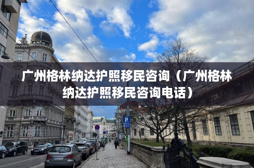 广州格林纳达护照移民咨询（广州格林纳达护照移民咨询 *** ）