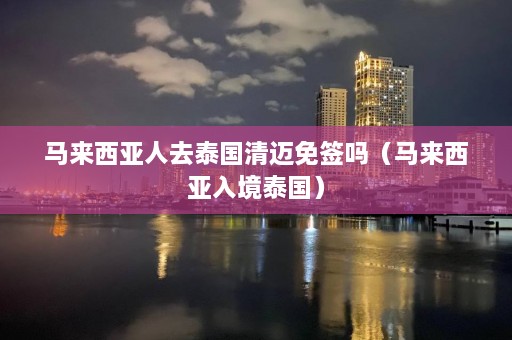 马来西亚人去泰国清迈免签吗（马来西亚入境泰国）