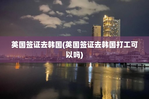 英国签证去韩国(英国签证去韩国打工可以吗)