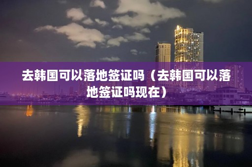 去韩国可以落地签证吗（去韩国可以落地签证吗现在）