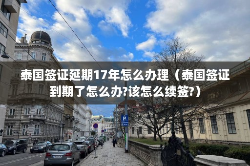 泰国签证延期17年怎么办理（泰国签证到期了怎么办?该怎么续签?）