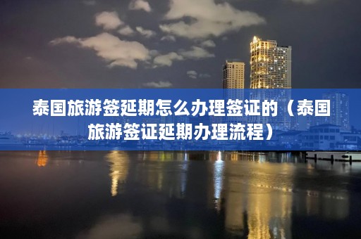 泰国旅游签延期怎么办理签证的（泰国旅游签证延期办理流程）