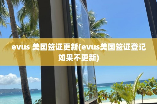 evus 美国签证更新(evus美国签证登记如果不更新)