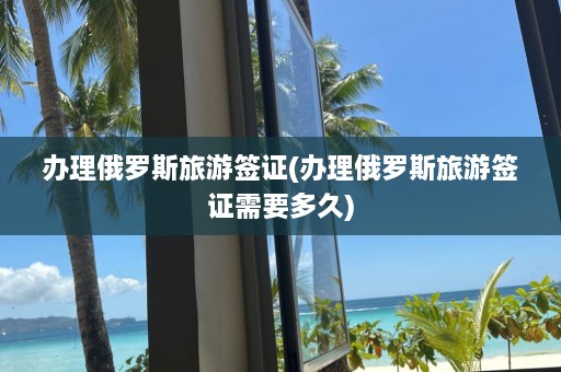 办理俄罗斯旅游签证(办理俄罗斯旅游签证需要多久)