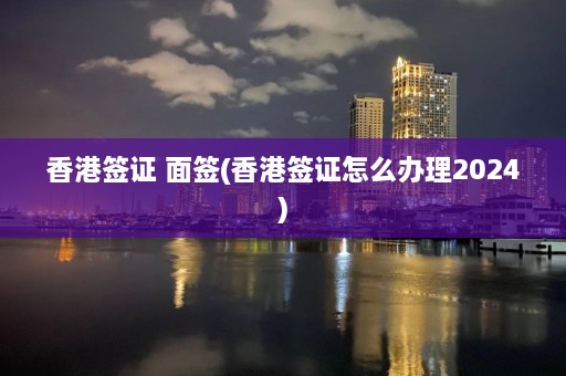 香港签证 面签(香港签证怎么办理2024)