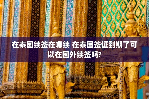 在泰国续签在哪续 在泰国签证到期了可以在国外续签吗?