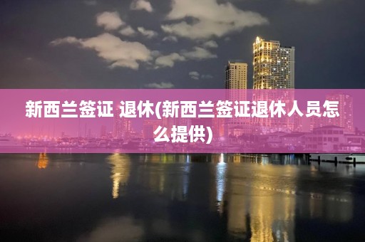 新西兰签证 退休(新西兰签证退休人员怎么提供)