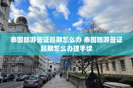 泰国旅游签证延期怎么办 泰国旅游签证延期怎么办理手续