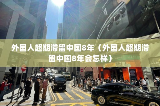 外国人超期滞留中国8年（外国人超期滞留中国8年会怎样）