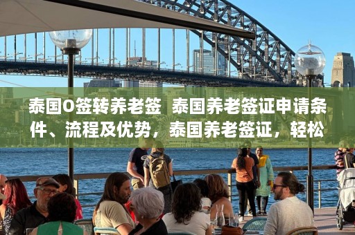 泰国O签转养老签  泰国养老签证申请条件、流程及优势，泰国养老签证，轻松转换O签至养老签，享受优雅退休生活