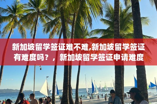 新加坡留学签证难不难,新加坡留学签证有难度吗？，新加坡留学签证申请难度解析