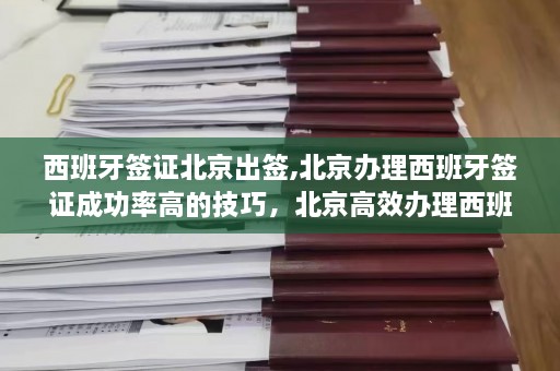 西班牙签证北京出签,北京办理西班牙签证成功率高的技巧，北京高效办理西班牙签证的出签秘诀