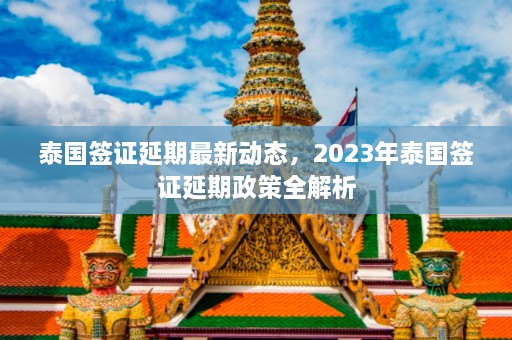 泰国签证延期最新动态，2023年泰国签证延期政策全解析