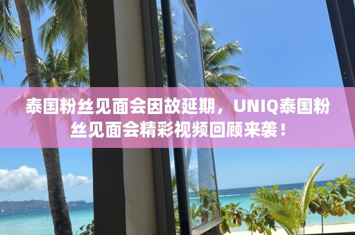 泰国粉丝见面会因故延期，UNIQ泰国粉丝见面会精彩视频回顾来袭！